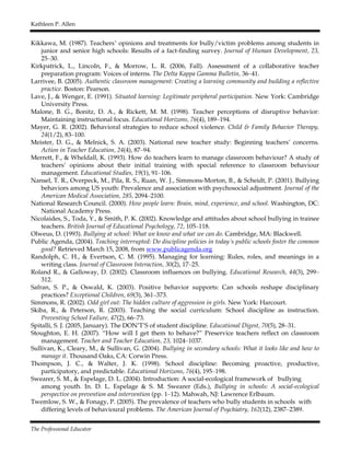 Kathleen P. Allen
The Professional Educator
Kikkawa, M. (1987). Teachers’ opinions and treatments for bully/victim problems among students in
junior and senior high schools: Results of a fact-finding survey. Journal of Human Development, 23,
25–30.
Kirkpatrick, L., Lincoln, F., & Morrow, L. R. (2006, Fall). Assessment of a collaborative teacher
preparation program: Voices of interns. The Delta Kappa Gamma Bulletin, 36–41.
Larrivee, B. (2005). Authentic classroom management: Creating a learning community and building a reflective
practice. Boston: Pearson.
Lave, J., & Wenger, E. (1991). Situated learning: Legitimate peripheral participation. New York: Cambridge
University Press.
Malone, B. G., Bonitz, D. A., & Rickett, M. M. (1998). Teacher perceptions of disruptive behavior:
Maintaining instructional focus. Educational Horizons, 76(4), 189–194.
Mayer, G. R. (2002). Behavioral strategies to reduce school violence. Child & Family Behavior Therapy,
24(1/2), 83–100.
Meister, D. G., & Melnick, S. A. (2003). National new teacher study: Beginning teachers’ concerns.
Action in Teacher Education, 24(4), 87–94.
Merrett, F., & Wheldall, K. (1993). How do teachers learn to manage classroom behaviour? A study of
teachers’ opinions about their initial training with special reference to classroom behaviour
management. Educational Studies, 19(1), 91–106.
Nansel, T. R., Overpeck, M., Pila, R. S., Ruan, W. J., Simmons-Morton, B., & Scheidt, P. (2001). Bullying
behaviors among US youth: Prevalence and association with psychosocial adjustment. Journal of the
American Medical Association, 285, 2094–2100.
National Research Council. (2000). How people learn: Brain, mind, experience, and school. Washington, DC:
National Academy Press.
Nicolaides, S., Toda, Y., & Smith, P. K. (2002). Knowledge and attitudes about school bullying in trainee
teachers. British Journal of Educational Psychology, 72, 105–118.
Olweus, D. (1993). Bullying at school: What we know and what we can do. Cambridge, MA: Blackwell.
Public Agenda, (2004). Teaching interrupted: Do discipline policies in today’s public schools foster the common
good? Retrieved March 15, 2008, from www.publicagenda.org
Randolph, C. H., & Evertson, C. M. (1995). Managing for learning: Rules, roles, and meanings in a
writing class. Journal of Classroom Interaction, 30(2), 17–25.
Roland R., & Galloway, D. (2002). Classroom influences on bullying. Educational Research, 44(3), 299–
312.
Safran, S. P., & Oswald, K. (2003). Positive behavior supports: Can schools reshape disciplinary
practices? Exceptional Children, 69(3), 361–373.
Simmons, R. (2002). Odd girl out: The hidden culture of aggression in girls. New York: Harcourt.
Skiba, R., & Peterson, R. (2003). Teaching the social curriculum: School discipline as instruction.
Preventing School Failure, 47(2), 66–73.
Spitalli, S. J. (2005, January). The DON’T’S of student discipline. Educational Digest, 70(5), 28–31.
Stoughton, E. H. (2007). “How will I get them to behave?” Preservice teachers reflect on classroom
management. Teacher and Teacher Education, 23, 1024–1037.
Sullivan, K., Cleary, M., & Sullivan, G. (2004). Bullying in secondary schools: What it looks like and how to
manage it. Thousand Oaks, CA: Corwin Press.
Thompson, J. C., & Walter, J. K. (1998). School discipline: Becoming proactive, productive,
participatory, and predictable. Educational Horizons, 76(4), 195–198.
Swearer, S. M., & Espelage, D. L. (2004). Introduction: A social-ecological framework of bullying
among youth. In. D. L. Espelage & S. M. Swearer (Eds.), Bullying in schools: A social-ecological
perspective on prevention and intervention (pp. 1–12). Mahwah, NJ: Lawrence Erlbaum.
Twemlow, S. W., & Fonagy, P. (2005). The prevalence of teachers who bully students in schools with
differing levels of behavioural problems. The American Journal of Psychiatry, 162(12), 2387–2389.
 