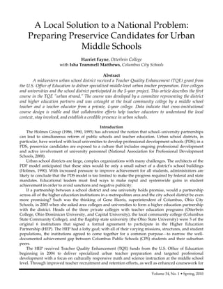 Volume 34, No. 1 • Spring, 2010
A Local Solution to a National Problem:
Preparing Preservice Candidates for Urban
Middle Schools
Harriet Fayne, Otterbein College
with Isha Trammell Matthews, Columbus City Schools
Abstract
A midwestern urban school district received a Teacher Quality Enhancement (TQE) grant from
the U.S. Office of Education to deliver specialized middle-level urban teacher preparation. Five colleges
and universities and the school district participated in the 5-year project. This article describes the first
course in the TQE ”urban strand.” The course was developed by a committee representing the district
and higher education partners and was cotaught at the local community college by a middle school
teacher and a teacher educator from a private, 4-year college. Data indicate that cross-institutional
course design is viable and that collaborative efforts help teacher educators to understand the local
context, stay involved, and establish a credible presence in urban schools.
Introduction
The Holmes Group (1986, 1990, 1995) has advanced the notion that school–university partnerships
can lead to simultaneous reform of public schools and teacher education. Urban school districts, in
particular, have worked with local universities to develop professional development schools (PDS); in a
PDS, preservice candidates are exposed to a culture that includes ongoing professional development
and active involvement of university personnel (National Association for Professional Development
Schools, 2008).
Urban school districts are large, complex organizations with many challenges. The architects of the
PDF model anticipated that these sites would be only a small subset of a district’s school buildings
(Holmes, 1990). With increased pressure to improve achievement for all students, administrators are
likely to conclude that the PDS model is too limited to make the progress required by federal and state
mandates. Educational leaders must find ways to make rapid and systemwide gains in student
achievement in order to avoid sanctions and negative publicity.
If a partnership between a school district and one university holds promise, would a partnership
across all of the higher education institutions in a metropolitan area and the city school district be even
more promising? Such was the thinking of Gene Harris, superintendent of Columbus, Ohio City
Schools, in 2003 when she asked area colleges and universities to form a higher education partnership
with the district. Heads of the three private colleges with teacher education programs (Otterbein
College, Ohio Dominican University, and Capital University), the local community college (Columbus
State Community College), and the flagship state university (the Ohio State University) were 5 of the
original 6 institutions that signed a formal agreement to participate in the Higher Education
Partnership (HEP). The HEP had a lofty goal; with all of their varying missions, structures, and student
populations, the institutions agreed to come together for a common purpose—to narrow the well-
documented achievement gap between Columbus Public Schools (CPS) students and their suburban
peers.
The HEP received Teacher Quality Enhancement (TQE) funds from the U.S. Office of Education
beginning in 2004 to deliver specialized urban teacher preparation and targeted professional
development with a focus on culturally responsive math and science instruction at the middle school
level. Through improved teacher recruitment and retention efforts, as well as enhanced coursework for
 