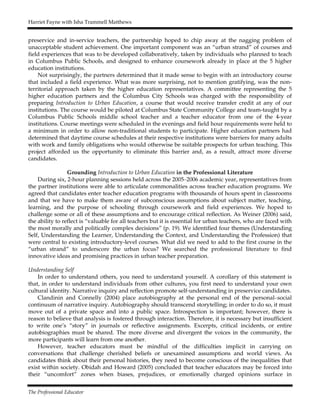 Harriet Fayne with Isha Trammell Matthews
The Professional Educator
preservice and in-service teachers, the partnership hoped to chip away at the nagging problem of
unacceptable student achievement. One important component was an “urban strand” of courses and
field experiences that was to be developed collaboratively, taken by individuals who planned to teach
in Columbus Public Schools, and designed to enhance coursework already in place at the 5 higher
education institutions.
Not surprisingly, the partners determined that it made sense to begin with an introductory course
that included a field experience. What was more surprising, not to mention gratifying, was the non-
territorial approach taken by the higher education representatives. A committee representing the 5
higher education partners and the Columbus City Schools was charged with the responsibility of
preparing Introduction to Urban Education, a course that would receive transfer credit at any of our
institutions. The course would be piloted at Columbus State Community College and team-taught by a
Columbus Public Schools middle school teacher and a teacher educator from one of the 4-year
institutions. Course meetings were scheduled in the evenings and field hour requirements were held to
a minimum in order to allow non-traditional students to participate. Higher education partners had
determined that daytime course schedules at their respective institutions were barriers for many adults
with work and family obligations who would otherwise be suitable prospects for urban teaching. This
project afforded us the opportunity to eliminate this barrier and, as a result, attract more diverse
candidates.
Grounding Introduction to Urban Education in the Professional Literature
During six, 2-hour planning sessions held across the 2005–2006 academic year, representatives from
the partner institutions were able to articulate commonalities across teacher education programs. We
agreed that candidates enter teacher education programs with thousands of hours spent in classrooms
and that we have to make them aware of subconscious assumptions about subject matter, teaching,
learning, and the purpose of schooling through coursework and field experiences. We hoped to
challenge some or all of these assumptions and to encourage critical reflection. As Weiner (2006) said,
the ability to reflect is “valuable for all teachers but it is essential for urban teachers, who are faced with
the most morally and politically complex decisions” (p. 19). We identified four themes (Understanding
Self, Understanding the Learner, Understanding the Context, and Understanding the Profession) that
were central to existing introductory-level courses. What did we need to add to the first course in the
“urban strand” to underscore the urban focus? We searched the professional literature to find
innovative ideas and promising practices in urban teacher preparation.
Understanding Self
In order to understand others, you need to understand yourself. A corollary of this statement is
that, in order to understand individuals from other cultures, you first need to understand your own
cultural identity. Narrative inquiry and reflection promote self-understanding in preservice candidates.
Clandinin and Connelly (2004) place autobiography at the personal end of the personal–social
continuum of narrative inquiry. Autobiography should transcend storytelling; in order to do so, it must
move out of a private space and into a public space. Introspection is important; however, there is
reason to believe that analysis is fostered through interaction. Therefore, it is necessary but insufficient
to write one’s “story” in journals or reflective assignments. Excerpts, critical incidents, or entire
autobiographies must be shared. The more diverse and divergent the voices in the community, the
more participants will learn from one another.
However, teacher educators must be mindful of the difficulties implicit in carrying on
conversations that challenge cherished beliefs or unexamined assumptions and world views. As
candidates think about their personal histories, they need to become conscious of the inequalities that
exist within society. Obidah and Howard (2005) concluded that teacher educators may be forced into
their “uncomfort” zones when biases, prejudices, or emotionally charged opinions surface in
 
