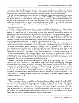 Preparing Preservice Candidates for Urban Middle Schools
Volume 34, No. 1 • Spring, 2010
communities of practice. Teacher educators must listen for and react to silence not just words in their
classrooms (Mazzei, 2003). Fox (2006) provides a powerful rationale for confronting the topic of race
head on in the academy and demonstrates how to engage students in difficult conversations.
It is a widely accepted notion that reflection should be part of every teacher education program.
What does it mean to be reflective? Is reflection a “teachable” skill? Hatton and Smith (1994) conclude
that though there are no simple answers to these questions, “a powerful strategy for fostering reflective
action is to engage with another person in a way which encourages talking with, questioning, and even
confronting the trusted other…” (p. 15). Mentors and supervisors can play a powerful role not only by
requiring reflective thinking in candidates but also by modeling reflection for them.
Understanding the Learner
Teacher education candidates are likely to come from backgrounds that are very different than
those of the youngsters they will be teaching. Rebecca Goldstein (2004) challenges her readers to
separate fact from fiction and to recognize the nuances when answering the question: Who are our
urban students and what makes them so “different”? In order to move beyond a simplistic answer to
this complex question, candidates need direct experience in urban settings. Banks et al. (2005) argue
that teachers need to know “how to inquire into the backgrounds of their students so that they can
connect what they learn to their instructional decision making, in a sense becoming anthropologists
who explicitly seek to understand their students’ cultural practices” (p. 243).
Cultural immersion experiences that ask candidates to move outside of familiar territory (whether
for brief or extended time periods) have proved to be effective ways to develop positive dispositions in
candidates (Hammerness, Darling-Hammond, Grossman, Rust, & Shulman, 2005). Placements in
nonschool, community-based settings are likely to challenge initial beliefs about urban children and
their families if candidates prepare for them by doing some reading in advance and have an
opportunity to talk about what they have learned. Obidah and Howard (2005) argue convincingly that
“Overall, teacher candidates and beginning teachers know little about the histories and cultures of
varying groups in the United States and the discrimination and disenfranchisement that they have
encountered” (p. 252). Therefore, before or during these immersion experiences, it is incumbent upon
instructors to provide candidates with background information.
In field experiences, we need to make privilege visible to our candidates, even if it means
entering into that “uncomfort” zone. Leland and Harste (2005) describe an interesting
assignment that encourages candidates to compare their personal histories with those of their
students. They asked candidates in an urban teaching cohort to write a personal memoir and
to select one student in the field setting to do so as well. “We then asked our students to
analyze the two memoirs in terms of the evidence of privilege in each one” (p. 71). While
candidates described in this article sometimes reacted defensively to the assignment, it did
cause many to “interrogate their underlying assumption that poor people deserve the
problems they have” (p. 62).
Understanding the Context
What makes an urban setting different than a rural or suburban setting? Kincheloe (2004)
identifies the following distinguishing characteristics: 1) Schools are located in densely
populated areas with ethnic, racial, religious, and linguistic diversity as well as significant
numbers of families who fall below the poverty line; 2) schools and school districts tend to be
large, bureaucratic, and politicized; 3) students within urban areas are likely to be mobile (as
are teachers and administrators); 4) teachers are unlikely to live in the communities in which
they work; and 5) districts face challenging transportation issues.
 
