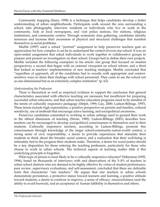 Harriet Fayne with Isha Trammell Matthews
The Professional Educator
Community mapping (Sears, 1998) is a technique that helps candidates develop a better
understanding of urban neighborhoods. Participants walk around the area surrounding a
school, take photographs, interview residents or individuals who live or work in the
community, look at local newspapers, and visit police stations, fire stations, religious
institutions, and community centers. Through systematic data gathering, candidates identify
resources and increase their awareness of physical and structural challenges that manifest
themselves as social problems.
Marble (1997) used a school “portrait” assignment to help preservice teachers gain an
appreciation for how complex it can be to understand the context of even one school. It was an
open-ended assignment that asked individuals to work together in collaborative groups to
prepare and present an investigation on their school. Groups had to define their own projects.
Marble included the following exemplars in his article: one group that focused on student
perspectives; a second that began with an external viewpoint on school reform; and a third
that looked at teachers’ implementation of new teaching strategies. Marble concluded that
“regardless of approach, all of the candidates had to wrestle with appropriate and context-
sensitive ways to share their findings with school personnel. They came to see the school not
as one-dimensional but as an extremely complex institution” (p. 63).
Understanding the Profession
There is theoretical as well as empirical evidence to support the conclusion that general
characteristics associated with effective teaching are necessary but insufficient for preparing
successful urban educators, and that urban teacher education programs need to be mindful of
the tenets of culturally responsive pedagogy (Delpit, 1999; Gay, 2000; Ladson-Billings, 1997).
These tenets include high expectations, a positive perspective on parents and families, cultural
sensitivity, use of methods that encourage active learning, and sociopolitical awareness.
Preservice candidates committed to working in urban settings need to ground their work
in the ethical dimension of teaching (Strom, 1989). Ladson-Billings (2001) describes how
teachers can be encouraged to develop sociopolitical consciousness in themselves and in their
students. Culturally responsive teachers, according to Ladson-Billings, promote this
consciousness through knowledge of the larger school-community-nation-world context, a
strong sense of civic responsibility, a desire to provide experiences that stimulate their
students to think about the broader social context, and a realization that their well-being is
intimately tied to the progress their students make. Therefore, a desire for social justice should
be a key disposition for those entering the teaching profession, particularly for those who
choose to work in urban schools. The technical aspects of teaching matter little if this
underlying principle is forgotten.
What type of person is most likely to be a culturally responsive educator? Haberman (1995,
1996), based on thousands of interviews with and observations of the 5–8% of teachers in
urban school districts who are deemed to be highly effective by virtue of student performance,
peer review, supervisory evaluations, and self-assessment, concluded that there are definable
traits that characterize “star teachers.” He argues that star teachers in urban schools
demonstrate persistence, a protective stance toward learners and learning, a positive attitude
toward students, a desire to continue to improve, a sense of efficacy, resourcefulness (and the
ability to avoid burnout), and an acceptance of human fallibility in themselves and others.
 