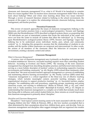 Kathleen P. Allen
The Professional Educator
classroom and classroom management? If so, what is it? Would it be beneficial to consider
these two issues together? How do teachers learn classroom management skills? How do they
learn about bullying? When and where does learning about these two issues intersect?
Through a review of research literature related to bullying in the school environment, the
purpose of this paper is to explore the relationships between classroom bullying, classroom
management, and teacher practices.
Theoretical Framework
This review of research approaches the issues of classroom management, bullying in the
classroom, and teacher practices from a social-ecological perspective. Swearer and Espelage
(2004) note that Bronfenbrenner (1979) described ecological-systems theory as purporting that
“all individuals are part of interrelated systems that locate the individual at the center and
move out from the center to include all systems that affect the individual” (p. 3). Drawing
upon Bronfenbrenner’s ecological-systems theory (1979), Swearer and Espelage “argue that
bullying has to be understood across individual, family, peer, school, and community
contexts” (p. 1). Adopting this perspective assumes that the relationships of students to one
another and the teacher within classrooms are reciprocal and interconnected. In other words,
the actions of all members of the classroom affect the behaviors of everyone in that
environment, creating a dynamic context and culture.
Classroom Management
What Is Classroom Management?
A narrow view of classroom management sees it primarily as discipline and management
of student misbehavior. However, successful teaching requires more than controlling student
behavior. According to Evertson and Harris (1999), “the meaning of the term classroom
management has changed from describing discipline practices and behavioral interventions to
serving as a more holistic descriptor of teachers’ actions in orchestrating supportive learning
environments and building community” (p. 60). Brophy (1999) echoed those sentiments when
he stated that “the most successful teachers approach management as a process of establishing
and maintaining effective learning environments” (p. 44). Finally, Larrivee (2005) noted that
“classroom management is a critical ingredient in the three-way mix of effective teaching
strategies, which includes meaningful content, powerful teaching strategies, and an
organizational structure to support productive learning” (p. vi). Successful teachers employ
strategies “for establishing rules and procedures, organizing groups, monitoring and pacing
classroom events, and reacting to misbehavior” (Borko & Putnam, 1995, p. 41), and, when
done well, it “looks seamless, even invisible” (Randolph & Evertson, 1995, p. 17). Despite an
understanding that classroom management is a complex set of skills that includes much more
than being able to influence and control student behavior, there remains an overall impression
that classroom management is primarily about ‘discipline.’
Discipline and Classroom Management
Discipline’s “most typical current meaning seems to be most associated with the notion of
bringing children into line” (Skiba & Peterson, 2003, p. 66); how teachers accomplish that is
often determined by their assumptions about how children learn, grow, and develop. Texts on
classroom management and discipline often suggest strategies that are organized into models
 
