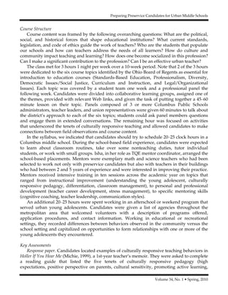 Preparing Preservice Candidates for Urban Middle Schools
Volume 34, No. 1 • Spring, 2010
Course Structure
Course content was framed by the following overarching questions: What are the political,
social, and historical forces that shape educational institutions? What current standards,
legislation, and code of ethics guide the work of teachers? Who are the students that populate
our schools and how can teachers address the needs of all learners? How do culture and
community impact teaching and learning? How does one become socialized in this profession?
Can I make a significant contribution to the profession? Can I be an effective urban teacher?
The class met for 3 hours 1 night per week over a 10-week period. Note that 2 of the 3 hours
were dedicated to the six course topics identified by the Ohio Board of Regents as essential for
introduction to education courses (Standards-Based Education, Professionalism, Diversity,
Democratic Issues/Social Justice, Curriculum and Instruction, and Legal/Organizational
Issues). Each topic was covered by a student team one week and a professional panel the
following week. Candidates were divided into collaborative learning groups, assigned one of
the themes, provided with relevant Web links, and given the task of putting together a 45–60
minute lesson on their topic. Panels composed of 3 or more Columbus Public Schools
administrators, teacher leaders, and union representatives were given 60 minutes to talk about
the district’s approach to each of the six topics; students could ask panel members questions
and engage them in extended conversations. The remaining hour was focused on activities
that underscored the tenets of culturally responsive teaching and allowed candidates to make
connections between field observations and course content.
In the syllabus, we indicated that candidates should try to schedule 20–25 clock hours in a
Columbus middle school. During the school-based field experience, candidates were expected
to learn about classroom routines, take over some nonteaching duties, tutor individual
students, or work with small groups. Isha, in her role as TQE mentor coordinator, arranged the
school-based placements. Mentors were exemplary math and science teachers who had been
selected to work not only with preservice candidates but also with teachers in their buildings
who had between 2 and 5 years of experience and were interested in improving their practice.
Mentors received intensive training in ten sessions across the academic year on topics that
ranged from instructional improvement (understanding the young adolescent, culturally
responsive pedagogy, differentiation, classroom management), to personal and professional
development (teacher career development, stress management), to specific mentoring skills
(cognitive coaching, teacher leadership, communication styles).
An additional 20–25 hours were spent working in an afterschool or weekend program that
served urban young adolescents. Candidates were given a list of agencies throughout the
metropolitan area that welcomed volunteers with a description of programs offered,
application procedures, and contact information. Working in educational or recreational
settings, they recorded differences between behaviors observed in the community versus the
school setting and capitalized on opportunities to form relationships with one or more of the
young adolescents they encountered.
Key Assessments
Response paper. Candidates located examples of culturally responsive teaching behaviors in
Holler If You Hear Me (Michie, 1999), a 1st-year teacher’s memoir. They were asked to complete
a reading guide that listed the five tenets of culturally responsive pedagogy (high
expectations, positive perspective on parents, cultural sensitivity, promoting active learning,
 