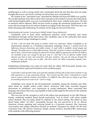 Preparing Preservice Candidates for Urban Middle Schools
Volume 34, No. 1 • Spring, 2010
middle-aged as well as young adults who commented about the fact that they had not really
thought about race very much, certainly not about their own racial identity.
We landed in the “uncomfort zone” described by Obidah and Howard (2005) very quickly.
We wanted students to be able to share their experiences but needed to ensure that individuals
with limited English skills were not overwhelmed by their more verbally facile peers. We had
to interpret silence (Mazzei, 2003) not just words to gauge the emotional temperature in the
room and encourage the more reticent students to engage in the discussion. That first class was
both exhausting and exhilarating. It certainly set the stage for the rest of the term.
Understanding the Learner: Connecting to Middle School Young Adolescents
Candidates were to learn about intellectual, physical, social, emotional, and moral
development through careful observation. One candidate came to the realization that urban
adolescents posed unique challenges to adults.
At first, I did not think that going to another school was important. (Note: Candidate is an
instructional assistant in a Columbus elementary building). However, I quickly found the
differences between elementary and middle schools. A small child is moldable, easily swayed and
changed. The adolescent is a whole different being. They take exception to almost everything an adult
says to them. I learned that teaching an adolescent involves different approaches and that all children
are reachable if you care enough to dig your way in. I feel that to be an effective middle school
educator you have to have real connection with your students. You can not only go through the
motions or they will realize you are fake. And then watch out! (KN, Caucasian, female, non-
traditional student)
Establishing relationships was easier for some than for others. KR (Caucasian, female, non-
traditional student) expressed frustration in her synthesis paper.
I wish that I could say that I have seen powerful examples of being able to learn from students in my
field experience or in my community setting... But I cannot say that I have. I attempted in a small
way to connect with the students; nevertheless, it is difficult since often you are trying to get them
do something they do not want to do—work or study.
Candidates were struck by the developmental variability among the students and often
taken aback by middle school youth culture. Instructor field notes recorded frequent
discussions of candidates’ own experiences as young adolescents. Many concluded that
language and actions that were unacceptable in their youth might be the norm for the students
they encountered.
This was true for the youngest as well as the oldest class participants. In fact, BK (African,
female, traditional student) found herself particularly “out of synch” with urban middle
school students. She was taken aback by students in her school setting. She talked in class
about being called “an Oreo” (assumedly because she was perceived to be an African
American woman speaking and carrying herself in a Caucasian manner). Her classroom
conversation and written reflections focused on students’ disrespect for adults. On the final
evaluation form, TR (African American, female, mentor teacher), described BK’s interactions
with students in the following manner:
 