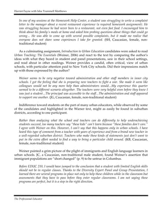 Harriet Fayne with Isha Trammell Matthews
The Professional Educator
In one of my sessions at the Homework Help Center, a student was struggling to write a complaint
letter to the manager about a recent restaurant experience (a required homework assignment). He
was struggling because he had never been to a restaurant, not even fast food. I encouraged him to
think about his family’s meals at home and asked him probing questions about things that could go
wrong… He was able to come up with several possible complaints, but it made me realize that
everyone does not share some experiences I take for granted. (SH, Caucasian, female, non-
traditional student)
As a culminating assignment, Introduction to Urban Education candidates were asked to read
Urban Teaching: The Essentials (Weiner, 2006) and react to the text by comparing the author’s
ideas with what they heard in student and panel presentations, saw in their school settings,
and read about in other readings. Weiner provides a candid, often critical, view of urban
schools, with particular attention paid to New York City schools. Did their impressions match
up with those expressed by the author?
Weiner seems to be very negative toward administration and other staff members in inner city
schools. I got the feeling that she is preparing new teachers to fight a war. She made it seem like
colleagues would not be any more help than administrators would…My experience this quarter
seemed to be a different scenario altogether. The teachers were very helpful even before they knew I
was just a student…The principal was accessible to the staff…The administration and staff appeared
to support one another. (JG, Caucasian, female, non-traditional student)
Indifference toward students on the part of many urban educators, while observed by some
of the candidates and highlighted in the Wiener text, might as easily be found in suburban
districts, according to one participant.
Rather than analyzing what the school and teachers can do differently to help underachieving
students succeed, too many teachers say “these kids” can’t learn because “these families don’t care.”
I agree with Weiner on this. However, I can’t say that this happens only in urban schools. I have
heard this type of comment from a teacher with years of experience and from a brand new teacher in
a well-regarded suburban district. Teachers who make these kinds of statements just don’t want to
put in the extra effort needed to find a way to bring a particular child around. (KB, Caucasian,
female, non-traditional student)
Weiner painted a grim picture of the plight of immigrants and English language learners in
urban schools. JC, a Caucasian, non-traditional male student, found Weiner’s assertion that
immigrant populations are “short changed” (p. 9) to be untrue in Columbus.
Before EDUC 210, I would have jumped to the conclusion that a student with limited English skills
should not be in regular classes. Thanks to the Diversity Expert Panel and Group Presentation, I
learned there are several programs in place not only to help these children while in the classroom but
assessments that they have to pass before they enter regular classrooms. I am not saying these
programs are perfect, but it is a step in the right direction.
 