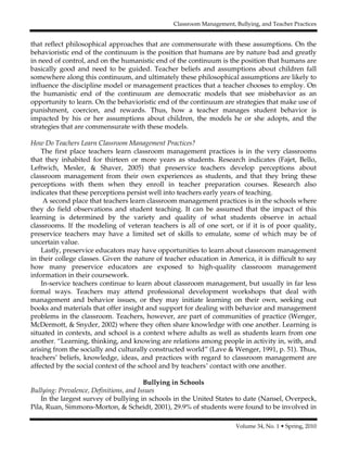 Classroom Management, Bullying, and Teacher Practices
Volume 34, No. 1 • Spring, 2010
that reflect philosophical approaches that are commensurate with these assumptions. On the
behavioristic end of the continuum is the position that humans are by nature bad and greatly
in need of control, and on the humanistic end of the continuum is the position that humans are
basically good and need to be guided. Teacher beliefs and assumptions about children fall
somewhere along this continuum, and ultimately these philosophical assumptions are likely to
influence the discipline model or management practices that a teacher chooses to employ. On
the humanistic end of the continuum are democratic models that see misbehavior as an
opportunity to learn. On the behavioristic end of the continuum are strategies that make use of
punishment, coercion, and rewards. Thus, how a teacher manages student behavior is
impacted by his or her assumptions about children, the models he or she adopts, and the
strategies that are commensurate with these models.
How Do Teachers Learn Classroom Management Practices?
The first place teachers learn classroom management practices is in the very classrooms
that they inhabited for thirteen or more years as students. Research indicates (Fajet, Bello,
Leftwich, Mesler, & Shaver, 2005) that preservice teachers develop perceptions about
classroom management from their own experiences as students, and that they bring these
perceptions with them when they enroll in teacher preparation courses. Research also
indicates that these perceptions persist well into teachers early years of teaching.
A second place that teachers learn classroom management practices is in the schools where
they do field observations and student teaching. It can be assumed that the impact of this
learning is determined by the variety and quality of what students observe in actual
classrooms. If the modeling of veteran teachers is all of one sort, or if it is of poor quality,
preservice teachers may have a limited set of skills to emulate, some of which may be of
uncertain value.
Lastly, preservice educators may have opportunities to learn about classroom management
in their college classes. Given the nature of teacher education in America, it is difficult to say
how many preservice educators are exposed to high-quality classroom management
information in their coursework.
In-service teachers continue to learn about classroom management, but usually in far less
formal ways. Teachers may attend professional development workshops that deal with
management and behavior issues, or they may initiate learning on their own, seeking out
books and materials that offer insight and support for dealing with behavior and management
problems in the classroom. Teachers, however, are part of communities of practice (Wenger,
McDermott, & Snyder, 2002) where they often share knowledge with one another. Learning is
situated in contexts, and school is a context where adults as well as students learn from one
another. “Learning, thinking, and knowing are relations among people in activity in, with, and
arising from the socially and culturally constructed world” (Lave & Wenger, 1991, p. 51). Thus,
teachers’ beliefs, knowledge, ideas, and practices with regard to classroom management are
affected by the social context of the school and by teachers’ contact with one another.
Bullying in Schools
Bullying: Prevalence, Definitions, and Issues
In the largest survey of bullying in schools in the United States to date (Nansel, Overpeck,
Pila, Ruan, Simmons-Morton, & Scheidt, 2001), 29.9% of students were found to be involved in
 