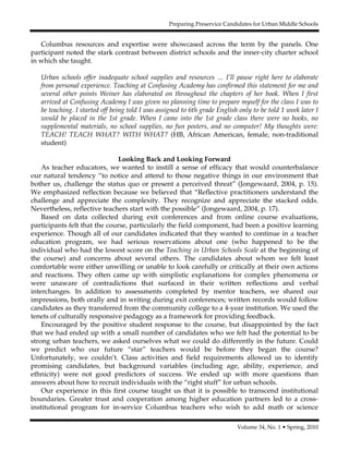 Preparing Preservice Candidates for Urban Middle Schools
Volume 34, No. 1 • Spring, 2010
Columbus resources and expertise were showcased across the term by the panels. One
participant noted the stark contrast between district schools and the inner-city charter school
in which she taught.
Urban schools offer inadequate school supplies and resources … I’ll pause right here to elaborate
from personal experience. Teaching at Confusing Academy has confirmed this statement for me and
several other points Weiner has elaborated on throughout the chapters of her book. When I first
arrived at Confusing Academy I was given no planning time to prepare myself for the class I was to
be teaching. I started off being told I was assigned to 6th grade English only to be told 1 week later I
would be placed in the 1st grade. When I came into the 1st grade class there were no books, no
supplemental materials, no school supplies, no fun posters, and no computer! My thoughts were:
TEACH! TEACH WHAT? WITH WHAT? (HB, African American, female, non-traditional
student)
Looking Back and Looking Forward
As teacher educators, we wanted to instill a sense of efficacy that would counterbalance
our natural tendency “to notice and attend to those negative things in our environment that
bother us, challenge the status quo or present a perceived threat” (Jongewaard, 2004, p. 15).
We emphasized reflection because we believed that “Reflective practitioners understand the
challenge and appreciate the complexity. They recognize and appreciate the stacked odds.
Nevertheless, reflective teachers start with the possible” (Jongewaard, 2004, p. 17).
Based on data collected during exit conferences and from online course evaluations,
participants felt that the course, particularly the field component, had been a positive learning
experience. Though all of our candidates indicated that they wanted to continue in a teacher
education program, we had serious reservations about one (who happened to be the
individual who had the lowest score on the Teaching in Urban Schools Scale at the beginning of
the course) and concerns about several others. The candidates about whom we felt least
comfortable were either unwilling or unable to look carefully or critically at their own actions
and reactions. They often came up with simplistic explanations for complex phenomena or
were unaware of contradictions that surfaced in their written reflections and verbal
interchanges. In addition to assessments completed by mentor teachers, we shared our
impressions, both orally and in writing during exit conferences; written records would follow
candidates as they transferred from the community college to a 4-year institution. We used the
tenets of culturally responsive pedagogy as a framework for providing feedback.
Encouraged by the positive student response to the course, but disappointed by the fact
that we had ended up with a small number of candidates who we felt had the potential to be
strong urban teachers, we asked ourselves what we could do differently in the future. Could
we predict who our future “star” teachers would be before they began the course?
Unfortunately, we couldn’t. Class activities and field requirements allowed us to identify
promising candidates, but background variables (including age, ability, experience, and
ethnicity) were not good predictors of success. We ended up with more questions than
answers about how to recruit individuals with the “right stuff” for urban schools.
Our experience in this first course taught us that it is possible to transcend institutional
boundaries. Greater trust and cooperation among higher education partners led to a cross-
institutional program for in-service Columbus teachers who wish to add math or science
 