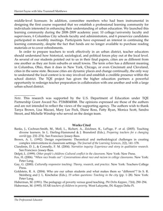 Harriet Fayne with Isha Trammell Matthews
The Professional Educator
middle-level licensure. In addition, committee members who had been instrumental in
designing the first course requested that we establish a professional learning community for
individuals interested in enhancing their understanding of urban education. We launched this
learning community during the 2008–2009 academic year; 10 college/university faculty and
supervisors, 6 Columbus City schools faculty and administrators, and 6 preservice candidates
participated in monthly meetings. Participants have expressed an interest in continuing the
learning community, despite the fact that funds are no longer available to purchase reading
materials or to cover refreshments.
In order to prepare teachers to work effectively in an urban district, teacher educators
should understand how historical, sociological, and political forces play out at the local level.
As several of our students pointed out to us in their final papers, cities are as different from
one another as they are from suburbs or small towns. The term urban has a different meaning
in Columbus, Ohio, than it does in New York, Chicago, or even Cincinnati and Cleveland,
cities in the same state. Because cities are dynamic places and change continually, the only way
to understand the local context is to stay involved and establish a credible presence within the
school district. The TQE project has given the higher education partners a powerful
opportunity to redesign teacher preparation in collaboration with one another and with a large
urban school district.
_____________
Note. This research was supported by the U.S. Department of Education under TQE
Partnership Grant Award No. P336B040048. The opinions expressed are those of the authors
and are not intended to reflect the views of the supporting agency. The authors wish to thank
Tanya Brown, Lisa Mazzei, Mary Lee Peck, Diane Ross, Patty Ryan, Monica Scott, Sandra
Stroot, and Michelle Winship who served on the design team.
Works Cited
Banks, J., Cochran-Smith, M., Moll, L., Richert, A., Zeichner, K., LePage, P. et al. (2005). Teaching
diverse learners. In L. Darling-Hammond & J. Bransford (Eds.), Preparing teachers for a changing
world (pp. 232–274). San Francisco: Jossey-Bass.
Brown, A. L. (1992). Design experiments: Theoretical and methodological challenges in creating
complex interventions in classroom settings. The Journal of the Learning Sciences, 2(2), 141–178.
Clandinin, D. J., & Connelly, F. M. (2004). Narrative inquiry: Experience and story in qualitative research.
San Francisco: Jossey-Bass.
Delpit, L. (1999). Other people’s children: Cultural conflict in the classroom. New York: New Press.
Fox, H. (2006). “When race breaks out”: Conversations about race and racism in college classrooms. New York:
Peter Lang.
Gay, G. (2000). Culturally responsive teaching: Theory, research, and practice. New York: Teachers College
Press.
Goldstein, R. A. (2004). Who are our urban students and what makes them so “different”? In S. R.
Steinberg and J. L. Kincheloe (Eds.), 19 urban questions: Teaching in the city (pp. 1–28). New York:
Peter Lang.
Haberman, M. (1991). The pedagogy of poverty versus good teaching. Phi Delta Kappan, 73(4), 290–294.
Haberman, M. (1995). STAR teachers of children in poverty. West Lafayette, IN: Kappa Delta Pi.
 