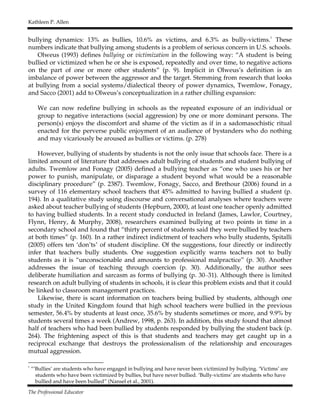 Kathleen P. Allen
The Professional Educator
bullying dynamics: 13% as bullies, 10.6% as victims, and 6.3% as bully-victims.
1
These
numbers indicate that bullying among students is a problem of serious concern in U.S. schools.
Olweus (1993) defines bullying or victimization in the following way: “A student is being
bullied or victimized when he or she is exposed, repeatedly and over time, to negative actions
on the part of one or more other students” (p. 9). Implicit in Olweus’s definition is an
imbalance of power between the aggressor and the target. Stemming from research that looks
at bullying from a social systems/dialectical theory of power dynamics, Twemlow, Fonagy,
and Sacco (2001) add to Olweus’s conceptualization in a rather chilling expansion:
We can now redefine bullying in schools as the repeated exposure of an individual or
group to negative interactions (social aggression) by one or more dominant persons. The
person(s) enjoys the discomfort and shame of the victim as if in a sadomasochistic ritual
enacted for the perverse public enjoyment of an audience of bystanders who do nothing
and may vicariously be aroused as bullies or victims. (p. 278)
However, bullying of students by students is not the only issue that schools face. There is a
limited amount of literature that addresses adult bullying of students and student bullying of
adults. Twemlow and Fonagy (2005) defined a bullying teacher as “one who uses his or her
power to punish, manipulate, or disparage a student beyond what would be a reasonable
disciplinary procedure” (p. 2387). Twemlow, Fonagy, Sacco, and Brethour (2006) found in a
survey of 116 elementary school teachers that 45% admitted to having bullied a student (p.
194). In a qualitative study using discourse and conversational analyses where teachers were
asked about teacher bullying of students (Hepburn, 2000), at least one teacher openly admitted
to having bullied students. In a recent study conducted in Ireland (James, Lawlor, Courtney,
Flynn, Henry, & Murphy, 2008), researchers examined bullying at two points in time in a
secondary school and found that “thirty percent of students said they were bullied by teachers
at both times” (p. 160). In a rather indirect indictment of teachers who bully students, Spitalli
(2005) offers ten ‘don’ts’ of student discipline. Of the suggestions, four directly or indirectly
infer that teachers bully students. One suggestion explicitly warns teachers not to bully
students as it is “unconscionable and amounts to professional malpractice” (p. 30). Another
addresses the issue of teaching through coercion (p. 30). Additionally, the author sees
deliberate humiliation and sarcasm as forms of bullying (p. 30–31). Although there is limited
research on adult bullying of students in schools, it is clear this problem exists and that it could
be linked to classroom management practices.
Likewise, there is scant information on teachers being bullied by students, although one
study in the United Kingdom found that high school teachers were bullied in the previous
semester, 56.4% by students at least once, 35.6% by students sometimes or more, and 9.9% by
students several times a week (Andrew, 1998, p. 263). In addition, this study found that almost
half of teachers who had been bullied by students responded by bullying the student back (p.
264). The frightening aspect of this is that students and teachers may get caught up in a
reciprocal exchange that destroys the professionalism of the relationship and encourages
mutual aggression.
1
“’Bullies’ are students who have engaged in bullying and have never been victimized by bullying. ‘Victims’ are
students who have been victimized by bullies, but have never bullied. ‘Bully-victims’ are students who have
bullied and have been bullied” (Nansel et al., 2001).
 