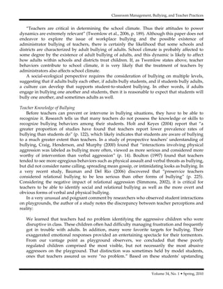 Classroom Management, Bullying, and Teacher Practices
Volume 34, No. 1 • Spring, 2010
“Teachers are critical in determining the school climate. Thus their attitudes to power
dynamics are extremely relevant” (Twemlow et al., 2006, p. 189). Although this paper does not
endeavor to explore the issue of workplace bullying and the possible existence of
administrator bullying of teachers, there is certainly the likelihood that some schools and
districts are characterized by adult bullying of adults. School climate is probably affected to
some degree by the existence of adult bullying of adults, and this dynamic is likely to affect
how adults within schools and districts treat children. If, as Twemlow states above, teacher
behaviors contribute to school climate, it is very likely that the treatment of teachers by
administrators also affects school climate.
A social-ecological perspective requires the consideration of bullying on multiple levels,
suggesting that if adults bully each other, if adults bully students, and if students bully adults,
a culture can develop that supports student-to-student bullying. In other words, if adults
engage in bullying one another and students, then it is reasonable to expect that students will
bully one another, and sometimes adults as well.
Teacher Knowledge of Bullying
Before teachers can prevent or intervene in bullying situations, they have to be able to
recognize it. Research tells us that many teachers do not possess the knowledge or skills to
recognize bullying behaviors among their students. Holt and Keyes (2004) report that “a
greater proportion of studies have found that teachers report lower prevalence rates of
bullying than students do” (p. 122), which likely indicates that students are aware of bullying
to a much greater extent than teachers. In a study of prospective teachers’ understanding of
bullying, Craig, Henderson, and Murphy (2000) found that “interactions involving physical
aggression was labeled as bullying more often, viewed as more serious and considered more
worthy of intervention than verbal aggression” (p. 14). Boulton (1997) found that teachers
tended to see more egregious behaviors such as physical assault and verbal threats as bullying,
but did not consider name calling, spreading mean gossip, or intimidating looks as bullying. In
a very recent study, Bauman and Del Rio (2006) discovered that “preservice teachers
considered relational bullying to be less serious than other forms of bullying” (p. 225).
Considering the negative impact of relational aggression (Simmons, 2002), it is critical for
teachers to be able to identify social and relational bullying as well as the more overt and
obvious forms of verbal and physical bullying.
In a very unusual and poignant comment by researchers who observed student interactions
on playgrounds, the author of a study notes the discrepancy between teacher perceptions and
reality:
We learned that teachers had no problem identifying the aggressive children who were
disruptive in class. These children often had difficulty managing frustration and frequently
got in trouble with adults. In addition, many were favorite targets for bullying. Their
exaggerated emotional responses provided an entertaining spectacle for their tormentors.
From our vantage point as playground observers, we concluded that these poorly
regulated children comprised the most visible, but not necessarily the most abusive
aggressors on the playground. That distinction was sometimes held by model students,
ones that teachers assured us were “no problem.” Based on these students’ upstanding
 