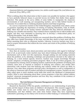 Kathleen P. Allen
The Professional Educator
classroom behavior and engaging manner, few adults would suspect the cruel behavior we
observed. (Frey, 2005, p. 410)
What is striking about this observation is that it seems very possible for teachers who appear
to have perfectly behaved classes to provide havens for bullies that shelter them against
detection. This speaks to the savvy ability of some bullies to manipulate the classroom
environments of well meaning, yet unsuspecting teachers, and to hide behind facades of
innocence. It is evident this is a bullying situation teachers need help recognizing.
In a survey of preservice teachers in the United Kingdom, respondents were asked a series
of questions regarding the importance of training on bullying (Nicolaides, Toda, & Smith,
2002). More than half of the teacher trainees indicated that they believed information on
bullying was valuable and essential. They wanted to know explicitly how to talk to bullies and
targets, and they were interested in knowing how to develop a whole-school policy on
bullying (Nicolaides, Toda, & Smith, 2002).
It appears that many preservice teachers are concerned about the problem of bullying, that
they often have limited knowledge of the issue, and that they desire to learn more about it
before assuming their roles as classroom teachers. Likewise, in-service teachers may have a
need to acquire information that reflects the true nature and extent of the problem of bullying
in schools.
Prevention and Intervention
How then do teachers learn about prevention and intervention with regard to bullying?
First of all, as previously noted, teachers may learn about bullying through rather informal
mechanisms such as their own life experiences, through seeking out and reading materials
about the problem, or by attending workshops and presentations devoted to the subject of
bullying. In a more formal capacity, however, teachers may acquire knowledge through
schools’ adoptions of bullying prevention programs. Most, if not all of these programs, are
accompanied by training aimed at helping teachers understand the problems of bullying and
violence, learn how to respond to instances of bullying and violence, and modify their
interactions with students such that bullying and violence within the school are likely to
decrease. Very often these programs advocate policy development as well as realignment of
the school or classroom code of conduct and behavior management systems. Teachers are also
often called upon to teach students social skills that reduce the likelihood of interpersonal
conflict. What is most interesting about these various programs is that they seldom address
teachers’ classroom management practices and how they may contribute to the existence of
bullying within the classroom.
The Link Between Classroom Management and Bullying
Parenting Styles and Teaching Styles
Research by Baumrind (1996) has greatly contributed to our understanding of parenting
styles and the impact of those styles on children’s development. This research suggests that
bullies and victims tend to come from families where parenting is either passive or
authoritarian, and that children who come from homes where they have experienced
authoritative parenting are less likely to be involved in either bullying or victimization. Using
 