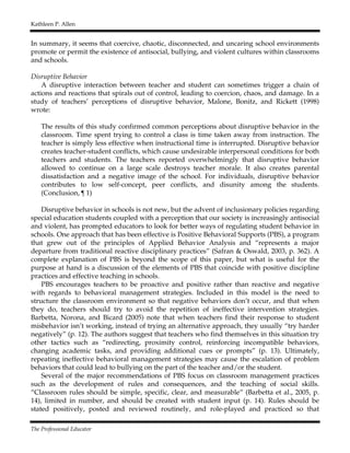 Kathleen P. Allen
The Professional Educator
In summary, it seems that coercive, chaotic, disconnected, and uncaring school environments
promote or permit the existence of antisocial, bullying, and violent cultures within classrooms
and schools.
Disruptive Behavior
A disruptive interaction between teacher and student can sometimes trigger a chain of
actions and reactions that spirals out of control, leading to coercion, chaos, and damage. In a
study of teachers’ perceptions of disruptive behavior, Malone, Bonitz, and Rickett (1998)
wrote:
The results of this study confirmed common perceptions about disruptive behavior in the
classroom. Time spent trying to control a class is time taken away from instruction. The
teacher is simply less effective when instructional time is interrupted. Disruptive behavior
creates teacher-student conflicts, which cause undesirable interpersonal conditions for both
teachers and students. The teachers reported overwhelmingly that disruptive behavior
allowed to continue on a large scale destroys teacher morale. It also creates parental
dissatisfaction and a negative image of the school. For individuals, disruptive behavior
contributes to low self-concept, peer conflicts, and disunity among the students.
(Conclusion, ¶ 1)
Disruptive behavior in schools is not new, but the advent of inclusionary policies regarding
special education students coupled with a perception that our society is increasingly antisocial
and violent, has prompted educators to look for better ways of regulating student behavior in
schools. One approach that has been effective is Positive Behavioral Supports (PBS), a program
that grew out of the principles of Applied Behavior Analysis and “represents a major
departure from traditional reactive disciplinary practices” (Safran & Oswald, 2003, p. 362). A
complete explanation of PBS is beyond the scope of this paper, but what is useful for the
purpose at hand is a discussion of the elements of PBS that coincide with positive discipline
practices and effective teaching in schools.
PBS encourages teachers to be proactive and positive rather than reactive and negative
with regards to behavioral management strategies. Included in this model is the need to
structure the classroom environment so that negative behaviors don’t occur, and that when
they do, teachers should try to avoid the repetition of ineffective intervention strategies.
Barbetta, Norona, and Bicard (2005) note that when teachers find their response to student
misbehavior isn’t working, instead of trying an alternative approach, they usually “try harder
negatively” (p. 12). The authors suggest that teachers who find themselves in this situation try
other tactics such as “redirecting, proximity control, reinforcing incompatible behaviors,
changing academic tasks, and providing additional cues or prompts” (p. 13). Ultimately,
repeating ineffective behavioral management strategies may cause the escalation of problem
behaviors that could lead to bullying on the part of the teacher and/or the student.
Several of the major recommendations of PBS focus on classroom management practices
such as the development of rules and consequences, and the teaching of social skills.
“Classroom rules should be simple, specific, clear, and measurable” (Barbetta et al., 2005, p.
14), limited in number, and should be created with student input (p. 14). Rules should be
stated positively, posted and reviewed routinely, and role-played and practiced so that
 