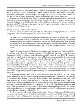 Classroom Management, Bullying, and Teacher Practices
Volume 34, No. 1 • Spring, 2010
students know what to do to follow them. PBS also advocates teaching students social skills
such as empathy, anger management, social problem solving, and conflict resolution.
Assuming that students know these skills when they may not, sets them and their teachers up
for reactive and negative, rather than proactive and positive, disciplinary situations.
As noted above, a contributing factor to teacher stress, classroom chaos, and interrupted
learning is the atmosphere that is created when a conflict develops between a teacher and a
student. Barbetta et al. (2005) noted that when students misbehave, “it often feels like a
personal attack” (p. 18), and as such can set up an ill-prepared teacher for a situation where the
reaction is likely to be coercive.
Quality Instruction and Classroom Behaviors
As noted earlier, classroom management is not solely about managing behaviors. A critical
component is the academic program and how it is delivered.
The first line of defense in managing student behavior is effective instruction … when
teachers demystify learning, achievement and behavior improve dramatically. Examples of
how to demystify learning include students establishing his or her learning goals, student
monitoring his or her own learning, involving students in developing classroom rules and
procedures, and relating lessons to students’ own lives and interests. (Barbetta et al., 2005,
p. 17)
Carolyn Everston, creator of Classroom Organization and Management Program (COMP),
a professional development program for teachers, has addressed the issue of how classroom
management looks in a learner-centered environment (Evertson & Neal, 2006). The authors
state that “a redefinition of management must address the interrelationship of management
and instruction and how these relate to educational goals” (p. 1). They see the purpose of
learning as threefold: (1) to foster academic growth and development, (2) to promote moral
development through self-regulation and a sense of responsibility, and (3) to promote social
interconnectedness (pp. 3–5). Evertson and Neal (2006) note that learner-centered classrooms
are characterized by flexible room arrangements; varied social forums that allow for small-
and large-group work, and independent work; multiple sources of information (as opposed to
the teacher acting as the sole source of knowledge); and a more fluid and effective use of time
(pp. 6–8).
In classrooms like this, rules such as ‘raise your hand when you want to talk’ don’t make
sense, so teachers are required to develop a management system that matches the learning
activities that occur in their classrooms. These systems create a positive dynamic that “may
look seamless, yet is carefully orchestrated at a complex level” (Evertson & Neal, 2006, p. 8).
These systems include strategies such as “community building, establishing classroom rules
and norms, and practicing classroom procedures” (p. 8) at the very beginning of the school
year. They also embrace an “approach to classroom management [that shifts] from teacher
direction and control to an emphasis on student engagement, self-regulation, and community
responsibility with teacher guidance” (p. 8).
Developments in the learning sciences indicate that the transmission model of learning is
no longer meeting the needs of students (National Research Council, 2000). Learner-centered
classrooms focus on high-quality learning activities, proactive vs. reactive academic and
 