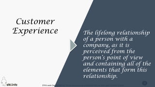 STKI’s work Copyright@2016. Do not remove source or attribution from any slide, graph or portion of graph
26
Customer
Experience The lifelong relationship
of a person with a
company, as it is
perceived from the
person’s point of view
and containing all of the
elements that form this
relationship.
 