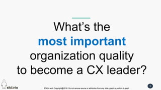 STKI’s work Copyright@2016. Do not remove source or attribution from any slide, graph or portion of graph
5
STKI’s work Copyright@2016. Do not remove source or attribution from any slide, graph or portion of graph
What’s the
most important
organization quality
to become a CX leader?
 
