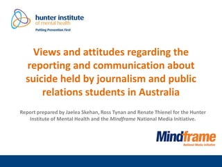 Views and attitudes regarding the
reporting and communication about
suicide held by journalism and public
relations students in Australia
Report prepared by Jaelea Skehan, Ross Tynan and Renate Thienel for the Hunter
Institute of Mental Health and the Mindframe National Media Initiative.
 