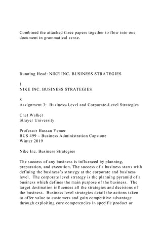 Combined the attached three papers together to flow into one
document in grammatical sense.
Running Head: NIKE INC. BUSINESS STRATEGIES
1
NIKE INC. BUSINESS STRATEGIES
8
Assignment 3: Business-Level and Corporate-Level Strategies
Chet Walker
Strayer University
Professor Hassan Yemer
BUS 499 – Business Administration Capstone
Winter 2019
Nike Inc. Business Strategies
The success of any business is influenced by planning,
preparation, and execution. The success of a business starts with
defining the business’s strategy at the corporate and business
level. The corporate level strategy is the planning pyramid of a
business which defines the main purpose of the business. The
target destination influences all the strategies and decisions of
the business. Business level strategies detail the actions taken
to offer value to customers and gain competitive advantage
through exploiting core competencies in specific product or
 