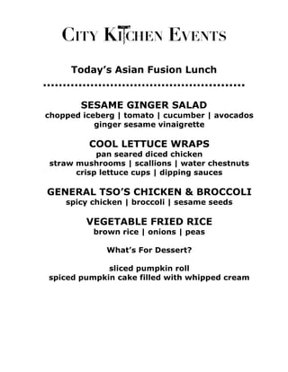 Today’s Asian Fusion Lunch
…………………………………….........
       SESAME GINGER SALAD
chopped iceberg | tomato | cucumber | avocados
           ginger sesame vinaigrette

         COOL LETTUCE WRAPS
           pan seared diced chicken
straw mushrooms | scallions | water chestnuts
      crisp lettuce cups | dipping sauces

GENERAL TSO’S CHICKEN & BROCCOLI
    spicy chicken | broccoli | sesame seeds

         VEGETABLE FRIED RICE
          brown rice | onions | peas

             What’s For Dessert?

             sliced pumpkin roll
spiced pumpkin cake filled with whipped cream
 