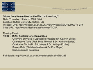 Slides from Humanities on the Web: Is it working? Date: Thursday, 19 March 2009, 10-4 Location: Oxford University, Oxford, UK Webcast URL:   http://webcast.oii.ox.ac.uk/?view=Webcast&ID=20090319_274 Slide URL: http://www.slideshare.net/etmeyer/TIDSR Morning Event: 10:00 – 11:15: Toolkits for e-Humanities Overview of Phase 1 Digitisation Projects (Dr. Kathryn Eccles) Quantitative Tools (Prof. Mike Thelwall & Dr. Kathryn Eccles) Qualitative Tools (Dr. Eric Meyer & Dr. Kathryn Eccles) Survey Data (Christine Madsen & Dr. Eric Meyer) Discussion and questions   Full details:  http://www.oii.ox.ac.uk/events/details.cfm?id=238 
