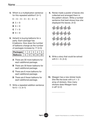 Name
3
2 of 3
Topic 4
5. Which is a multiplication sentence
for this repeated addition? (4-1)
9 ⫹ 9 ⫹ 9 ⫹ 9 ⫹ 9 ⫹ 9 ⫹ 9
A 5 ⫻ 9
B 6 ⫻ 9
C 7 ⫻ 9
D 9 ⫻ 9
6. Ashanti is buying balloons for a
party. Each package has
6 balloons. How does the number
of balloons change as the number
of packages increase by 1? (4-5)
Packages 1 2 3 4 5
Balloons 6 12 18 24 30
A There are 30 more balloons for
each additional package.
B There are 30 fewer balloons for
each additional package.
C There are 6 more balloons for
each additional package.
D There are 6 fewer balloons for
each additional package.
7. Write a repeated addition sentence
for 6 ⫻ 3. (4-1)
8. Renee made a poster of leaves she
collected and arranged them in
the pattern shown. Write a number
sentence that best shows how she
displayed the leaves. (4-2)
9. Write a story that could be solved
with 5 ⫻ 8. (4-4)
10. Meagan has a new sticker book.
She fills the book with a 4 ⫻ 3
array of stickers. How many
stickers does Meagan have
in all? (4-2)
 