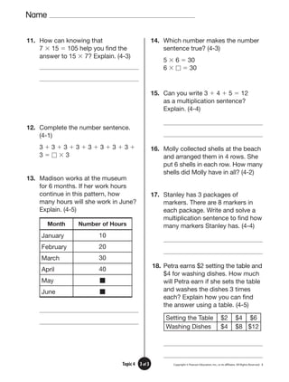Name
Copyright © Pearson Education, Inc., or its afﬁliates. All Rights Reserved. 3
3 of 3
Topic 4
11. How can knowing that
7 ⫻ 15 ⫽ 105 help you find the
answer to 15 ⫻ 7? Explain. (4-3)
12. Complete the number sentence.
(4-1)
3 ⫹ 3 ⫹ 3 ⫹ 3 ⫹ 3 ⫹ 3 ⫹ 3 ⫹ 3 ⫹
3 ⫽ ⵧ ⫻ 3
13. Madison works at the museum
for 6 months. If her work hours
continue in this pattern, how
many hours will she work in June?
Explain. (4-5)
Month Number of Hours
January 10
February 20
March 30
April 40
May 䡵
June 䡵
14. Which number makes the number
sentence true? (4-3)
5 ⫻ 6 ⫽ 30
6 ⫻ ⵧ ⫽ 30
15. Can you write 3 ⫹ 4 ⫹ 5 ⫽ 12
as a multiplication sentence?
Explain. (4-4)
16. Molly collected shells at the beach
and arranged them in 4 rows. She
put 6 shells in each row. How many
shells did Molly have in all? (4-2)
17. Stanley has 3 packages of
markers. There are 8 markers in
each package. Write and solve a
multiplication sentence to find how
many markers Stanley has. (4-4)
18. Petra earns $2 setting the table and
$4 for washing dishes. How much
will Petra earn if she sets the table
and washes the dishes 3 times
each? Explain how you can find
the answer using a table. (4-5)
Setting the Table $2 $4 $6
Washing Dishes $4 $8 $12
 