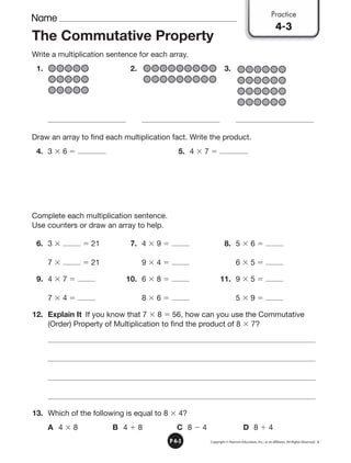 Name
Copyright © Pearson Education, Inc., or its afﬁliates. All Rights Reserved. 3
P 4•3
The Commutative Property
Write a multiplication sentence for each array.
1. 2. 3.
Draw an array to find each multiplication fact. Write the product.
4. 3  6  5. 4  7 
Complete each multiplication sentence.
Use counters or draw an array to help.
6. 3   21 7. 4  9  8. 5  6 
7   21 9  4  6  5 
9. 4  7  10. 6  8  11. 9  5 
7  4  8  6  5  9 
12. Explain It If you know that 7  8  56, how can you use the Commutative
(Order) Property of Multiplication to find the product of 8  7?
13. Which of the following is equal to 8  4?
A 4  8 B 4  8 C 8  4 D 8  4
Practice
4-3
 