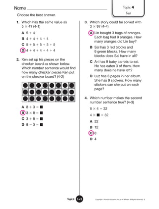 Name
Copyright © Pearson Education, Inc., or its afﬁliates. All Rights Reserved. 3
1 of 3
Topic 4
Choose the best answer.
1. Which has the same value as
5 ⫻ 4? (4-1)
A 5 ⫹ 4
B 4 ⫹ 4 ⫹ 4 ⫹ 4
C 5 ⫹ 5 ⫹ 5 ⫹ 5 ⫹ 5
D 4 ⫹ 4 ⫹ 4 ⫹ 4 ⫹ 4
2. Ken set up his pieces on the
checker board as shown below.
Which number sentence would find
how many checker pieces Ken put
on the checker board? (4-2)
A 8 ⫹ 3 ⫽ ■
B 3 ⫻ 8 ⫽ ■
C 3 ⫹ 8 ⫽ ■
D 8 ⫺ 3 ⫽ ■
3. Which story could be solved with
3 ⫻ 9? (4-4)
A Lin bought 3 bags of oranges.
Each bag had 9 oranges. How
many oranges did Lin buy?
B Sal has 3 red blocks and
9 green blocks. How many
blocks does Sal have in all?
C Ari has 9 baby carrots to eat.
He has eaten 3 of them. How
many does he have left?
D Luz has 3 pages in her album.
She has 9 stickers. How many
stickers can she put on each
page?
4. Which number makes the second
number sentence true? (4-3)
8 ⫻ 4 ⫽ 32
4 ⫻ ■ ⫽ 32
A 32
B 12
C 8
D 4
Topic 4
Test
 