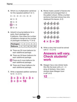 3 ⴙ 3 ⴙ 3 ⴙ 3 ⴙ
3 ⴙ 3 ⴝ 18
12
4 ⴛ 5 ⴝ 20
Answers will vary.
Check students’
work
Name
Copyright © Pearson Education, Inc., or its afﬁliates. All Rights Reserved. 3
2 of 3
Topic 4
5. Which is a multiplication sentence
for this repeated addition? (4-1)
9 ⫹ 9 ⫹ 9 ⫹ 9 ⫹ 9 ⫹ 9 ⫹ 9
A 5 ⫻ 9
B 6 ⫻ 9
C 7 ⫻ 9
D 9 ⫻ 9
6. Ashanti is buying balloons for a
party. Each package has
6 balloons. How does the number
of balloons change as the number
of packages increase by 1? (4-5)
Packages 1 2 3 4 5
Balloons 6 12 18 24 30
A There are 30 more balloons for
each additional package.
B There are 30 fewer balloons for
each additional package.
C There are 6 more balloons for
each additional package.
D There are 6 fewer balloons for
each additional package.
7. Write a repeated addition sentence
for 6 ⫻ 3. (4-1)
8. Renee made a poster of leaves she
collected and arranged them in
the pattern shown. Write a number
sentence that best shows how she
displayed the leaves. (4-2)
9. Write a story that could be solved
with 5 ⫻ 8. (4-4)
10. Meagan has a new sticker book.
She fills the book with a 4 ⫻ 3
array of stickers. How many
stickers does Meagan have
in all? (4-2)
 