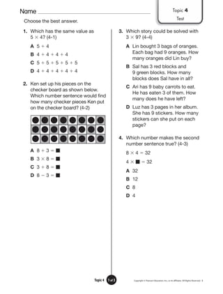 Name
Copyright © Pearson Education, Inc., or its afﬁliates. All Rights Reserved. 3
1 of 3
Topic 4
Choose the best answer.
1. Which has the same value as
5 ⫻ 4? (4-1)
A 5 ⫹ 4
B 4 ⫹ 4 ⫹ 4 ⫹ 4
C 5 ⫹ 5 ⫹ 5 ⫹ 5 ⫹ 5
D 4 ⫹ 4 ⫹ 4 ⫹ 4 ⫹ 4
2. Ken set up his pieces on the
checker board as shown below.
Which number sentence would find
how many checker pieces Ken put
on the checker board? (4-2)
A 8 ⫹ 3 ⫽ ■
B 3 ⫻ 8 ⫽ ■
C 3 ⫹ 8 ⫽ ■
D 8 ⫺ 3 ⫽ ■
3. Which story could be solved with
3 ⫻ 9? (4-4)
A Lin bought 3 bags of oranges.
Each bag had 9 oranges. How
many oranges did Lin buy?
B Sal has 3 red blocks and
9 green blocks. How many
blocks does Sal have in all?
C Ari has 9 baby carrots to eat.
He has eaten 3 of them. How
many does he have left?
D Luz has 3 pages in her album.
She has 9 stickers. How many
stickers can she put on each
page?
4. Which number makes the second
number sentence true? (4-3)
8 ⫻ 4 ⫽ 32
4 ⫻ ■ ⫽ 32
A 32
B 12
C 8
D 4
Topic 4
Test
 