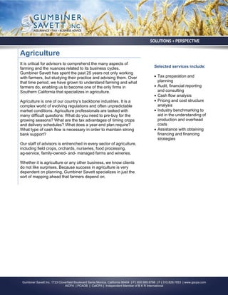 Agriculture
It is critical for advisors to comprehend the many aspects of
farming and the nuances related to its business cycles.                                        Selected services include:
Gumbiner Savett has spent the past 25 years not only working
with farmers, but studying their practice and advising them. Over                               Tax preparation and
that time period, we have grown to understand farming and what                                   planning
farmers do, enabling us to become one of the only firms in                                      Audit, financial reporting
Southern California that specializes in agriculture.                                             and consulting
                                                                                                Cash flow analysis
Agriculture is one of our country’s backbone industries. It is a                                Pricing and cost structure
complex world of evolving regulations and often unpredictable                                    analysis
market conditions. Agriculture professionals are tasked with                                    Industry benchmarking to
many difficult questions: What do you need to pre-buy for the                                    aid in the understanding of
growing seasons? What are the tax advantages of timing crops                                     production and overhead
and delivery schedules? What does a year-end plan require?                                       costs
What type of cash flow is necessary in order to maintain strong                                 Assistance with obtaining
bank support?                                                                                    financing and financing
                                                                                                 strategies
Our staff of advisors is entrenched in every sector of agriculture,
including field crops, orchards, nurseries, food processing,
ag-service, family-owned- and- managed farms and wineries.

Whether it is agriculture or any other business, we know clients
do not like surprises. Because success in agriculture is very
dependent on planning, Gumbiner Savett specializes in just the
sort of mapping ahead that farmers depend on.




 Gumbiner Savett Inc. 1723 Cloverfield Boulevard Santa Monica, California 90404 | P | 800.989.9798 | F | 310.829.7853 | www.gscpa.com
                               AICPA | PCAOB | CalCPA | Independent Member of B K R International
 