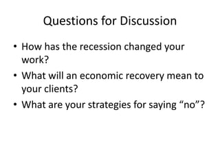 Questions for DiscussionHow has the recession changed your work?What will an economic recovery mean to your clients?What are your strategies for saying “no”?