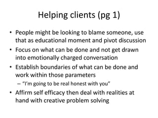 Helping clients (pg 1) People might be looking to blame someone, use that as educational moment and pivot discussionFocus on what can be done and not get drawn into emotionally charged conversationEstablish boundaries of what can be done and work within those parameters “I’m going to be real honest with you”  Affirm self efficacy then deal with realities at hand with creative problem solving 