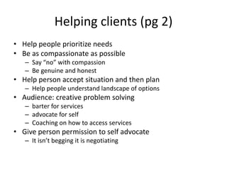 Helping clients (pg 2)Help people prioritize needsBe as compassionate as possibleSay “no” with compassionBe genuine and honest Help person accept situation and then plan Help people understand landscape of optionsAudience: creative problem solvingbarter for servicesadvocate for self Coaching on how to access services Give person permission to self advocateIt isn’t begging it is negotiating 