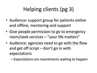 Helping clients (pg 3)Audience: support group for patients online and offline, mentoring and supportGive people permission to go to emergency room/seek services – “your life matters” Audience: agencies need to go with the flow and get off script – don’t go in with expectations Expectations are resentments waiting to happen