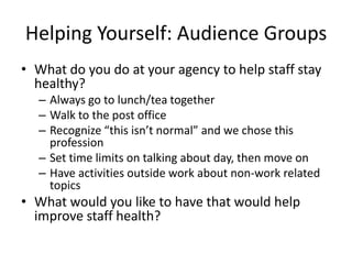 Helping Yourself: Audience GroupsWhat do you do at your agency to help staff stay healthy?Always go to lunch/tea togetherWalk to the post office Recognize “this isn’t normal” and we chose this profession Set time limits on talking about day, then move onHave activities outside work about non-work related topicsWhat would you like to have that would help improve staff health? 
