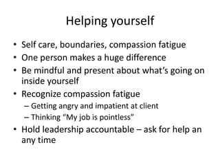 Helping yourselfSelf care, boundaries, compassion fatigue One person makes a huge difference Be mindful and present about what’s going on inside yourselfRecognize compassion fatigueGetting angry and impatient at clientThinking “My job is pointless”Hold leadership accountable – ask for help an any time