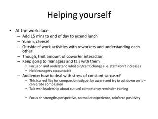 Helping yourselfAt the workplace Add 15 mins to end of day to extend lunchYumm, cheese! Outside of work activities with coworkers and understanding each other    Though, limit amount of coworker interaction Keep going to managers and talk with them Focus on and understand what can/can’t change (i.e. staff won’t increase) Hold managers accountable Audience: how to deal with stress of constant sarcasm?This is a red flag for compassion fatigue, be aware and try to cut down on it – can erode compassion   Talk with leadership about cultural competency reminder training Focus on strengths perspective, normalize experience, reinforce positivity 
