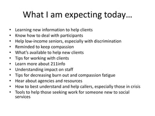 What I am expecting today…Learning new information to help clientsKnow how to deal with participants Help low-income seniors, especially with discrimination Reminded to keep compassion What’s available to help new clientsTips for working with clientsLearn more about 211infoUnderstanding impact on staffTips for decreasing burn out and compassion fatigue Hear about agencies and resourcesHow to best understand and help callers, especially those in crisis Tools to help those seeking work for someone new to social services