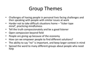 Group ThemesChallenges of having people in personal lives facing challenges and then speaking with people with similar issues at workHarder not to take difficult situations home – “ticker tape mind”, practicing mindfulnessTell the truth compassionately and be a good listenerOpen compassion beyond fieldPeople are giving up because of the economyHow can we empower people to find different solutions?The ability to say “no” is important, and keep larger context in mindSpread the word to many different groups about people who need help