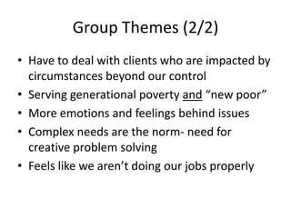Group Themes (2/2)Have to deal with clients who are impacted by circumstances beyond our controlServing generational poverty and “new poor”More emotions and feelings behind issues  Complex needs are the norm- need for creative problem solvingFeels like we aren’t doing our jobs properly