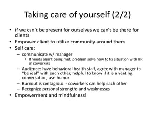 Taking care of yourself (2/2)If we can’t be present for ourselves we can’t be there for clientsEmpower client to utilize community around them Self care: communicate w/ managerIf needs aren’t being met, problem solve how to fix situation with HR or coworkers Audience: have behavioral health staff, agree with manager to “be real” with each other, helpful to know if it is a venting conversation, use humorBurnout is contagious  - coworkers can help each other Recognize personal strengths and weaknesses Empowerment and mindfulness!