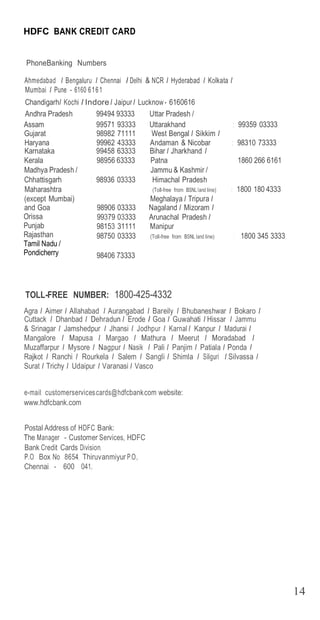 14
14
HDFC BANK CREDIT CARD
PhoneBanking Numbers
Ahmedabad I Bengaluru I Chennai I Delhi & NCR I Hyderabad I Kolkata I
Mum...