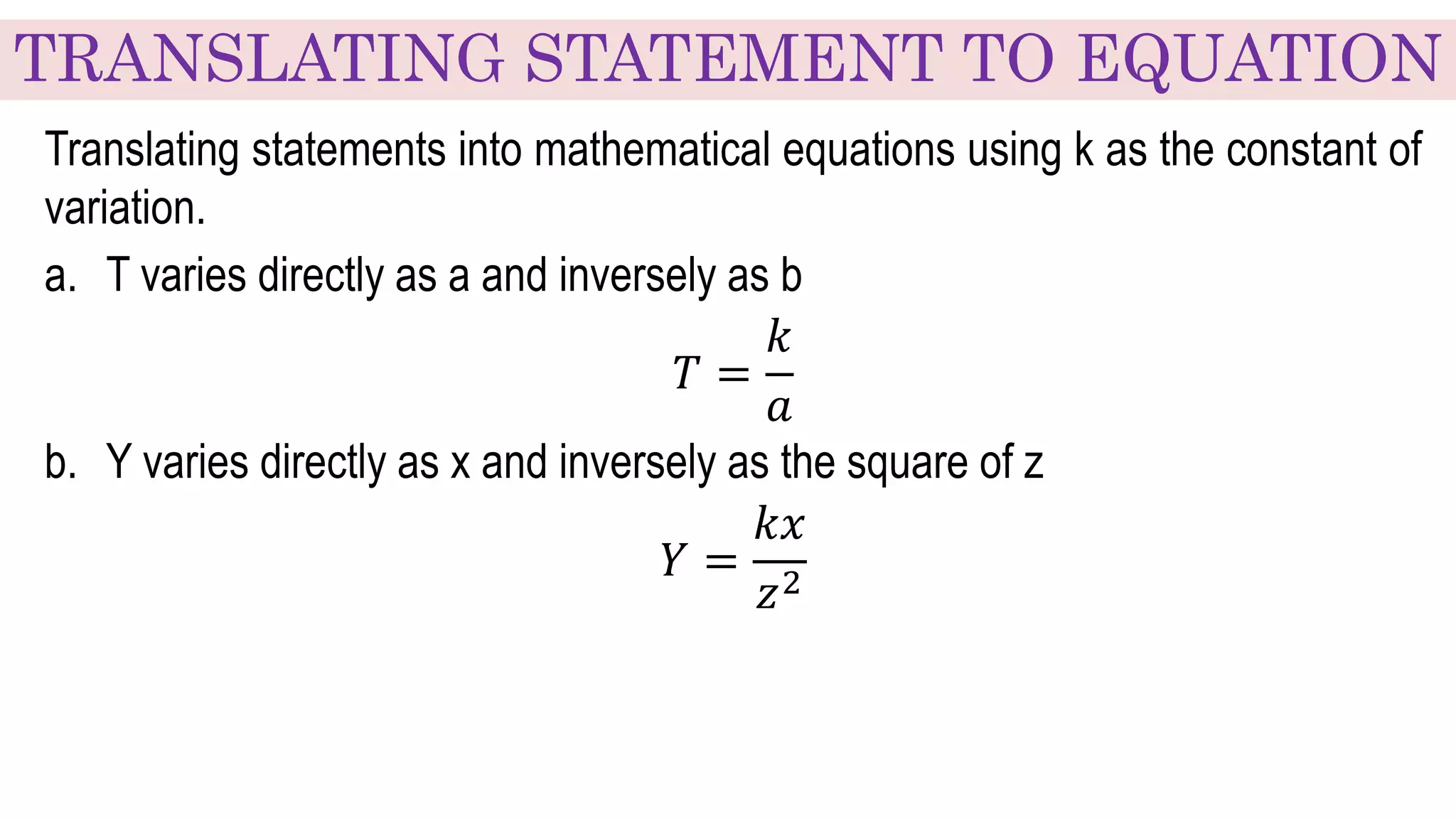 TRANSLATING STATEMENT TO EQUATION
Translating statements into mathematical equations using k as the constant of
variation.
a. T varies directly as a and inversely as b
𝑇 =
𝑘
𝑎
b. Y varies directly as x and inversely as the square of z
𝑌 =
𝑘𝑥
𝑧2