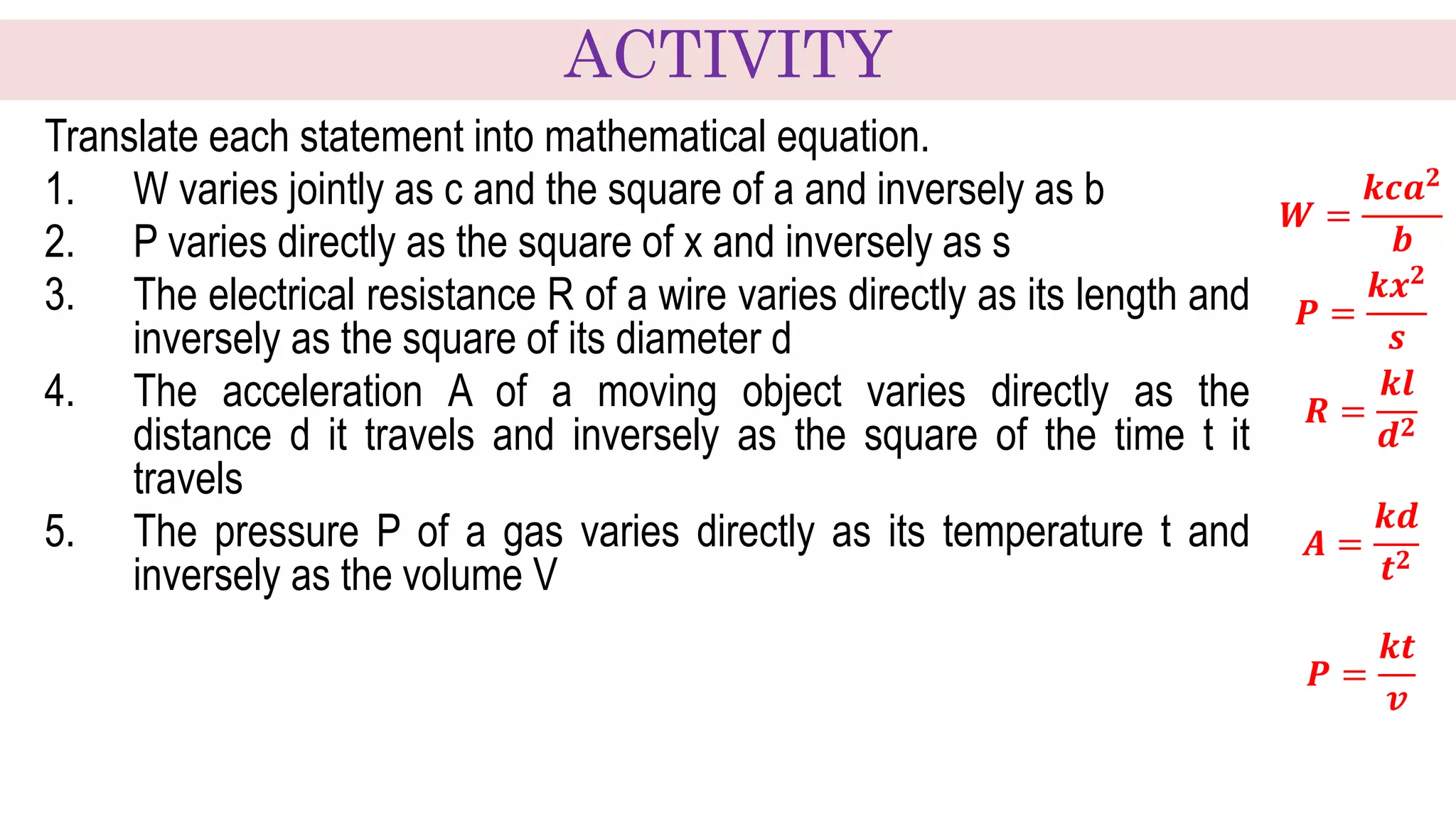 Translate each statement into mathematical equation.
1. W varies jointly as c and the square of a and inversely as b
2. P varies directly as the square of x and inversely as s
3. The electrical resistance R of a wire varies directly as its length and
inversely as the square of its diameter d
4. The acceleration A of a moving object varies directly as the
distance d it travels and inversely as the square of the time t it
travels
5. The pressure P of a gas varies directly as its temperature t and
inversely as the volume V
𝑾 =
𝒌𝒄𝒂𝟐
𝒃
𝑷 =
𝒌𝒙𝟐
𝒔
𝑹 =
𝒌𝒍
𝒅𝟐
𝑨 =
𝒌𝒅
𝒕𝟐
𝑷 =
𝒌𝒕
𝒗
ACTIVITY