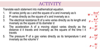 Translate each statement into mathematical equation.
1. W varies jointly as c and the square of a and inversely as b
2. P varies directly as the square of x and inversely as s
3. The electrical resistance R of a wire varies directly as its length and
inversely as the square of its diameter d
4. The acceleration A of a moving object varies directly as the
distance d it travels and inversely as the square of the time t it
travels
5. The pressure P of a gas varies directly as its temperature t and
inversely as the volume V
𝑾 =
𝒌𝒄𝒂𝟐
𝒃
𝑷 =
𝒌𝒙𝟐
𝒔
𝑹 =
𝒌𝒍
𝒅𝟐
𝑨 =
𝒌𝒅
𝒕𝟐
𝑷 =
𝒌𝒕
𝒗
ACTIVITY