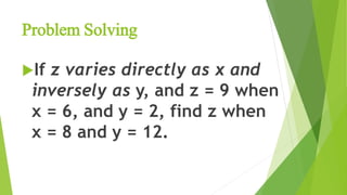 Problem Solving
If z varies directly as x and
inversely as y, and z = 9 when
x = 6, and y = 2, find z when
x = 8 and y = 12.
 