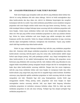 3.0 ANALISIS PERGERAKAN NAIK TURUN BANGKU
Naik turun bangku juga merupakan salah satu aktiviti yang dilakukan dalam latihan litar.
Aktiviti ini sering dilakukan oleh atlet sukan olahraga. Aktiviti ini boleh meningkatkan daya
tahan kardiovaskular dan daya tahan otot. aktiviti ini dilakukan berperingkat dan mengikut
kemampuan individu itu sendiri. Saya telah melakukan penyelidikan secara mendalam mengenai
pergerakan naik turun bangku melalui media massa dan juga laman sesawang. Hasilnya , saya
telah mendapati bahawa terdapat beberapa tujuan seseorang individu melakukan pergerakan naik
turun bangku. Antara tujuan melakukan latihan naik turun bangku ialah meningkatkan daya
tahan otot. Otot apa yang terlibat semasa melakukan pergerakan ini, akan saya jelaskan sebentar
lagi. Selain itu, tujuan melakukan naik turun bangku juga adalah meningkat dan melatih
keupayaan aerobic dan anaerobic. Selain itu, dengan melakukan pergerakan ini juga, seseorang
individu dapat meningkatkan kederasan, ketangkasan dan kelembutan. Tujuan yang terakhir
sekali ialah bagi membina daya tahan kardiovaskular.
Selain itu juga, terdapat beberapa kelebihan bagi individu yang melakukan pergerakan
tekan tubi. Antaranya ialah dengan melakukan pergerakan ini dapat meningkatkan daya tahan
kardiovaskular seseorang individu.seperti yang kita semua tahu, kardiovaskular adalah sangat
berkait rapat dengan jantung. Jadi, pada pandangan peribadi saya, fungsi meningkatkan daya
tahan kardiovaskular di sini adalah berkemungkinan besar didorong oleh pergerakan secara
berterusan yang dilakukan oleh seseorang individu. Jadi, tindakan reflek yang dikenakan ke atas
anggota badan menyebabkan jantung mengepam banyak oksigen dan hal ini meningkatkan lagi
kadar daya tahan kardiovaskular seseorang indidvidu. Dengan kata lain secara ringkasnya,
individu yang kerap melakukan latihan naik turun bangku ini mempunyai kadar daya tahan
kardiovaskular yang sangat baik yang mana hal ini sangatlah bagus untuk kesihatan. Kelebihan
seterusnya yang diperoleh apabila melakukan pergerakan ini ialah seseorang individu itu dapat
menguatkan otot kaki. Manakala bagi atlet yang berpengalaman, mereka boleh juga
menggunakan dumbel. Paling penting sekali, pergerakan naik turun bangku ini dapat
meningkatkan stamina seseorang individu. Jadi, saya dapati tiada langsung keburukan
melakukan pergerakan ini melainkan semuanya kebaikan sahaja. Oleh itu, tidak rugi untuk
melakukan pergerakan ini jika ada masa terluang. Terdapat tiga fasa ataupun peringkat bagi
melakukan pergerakan ini :
 