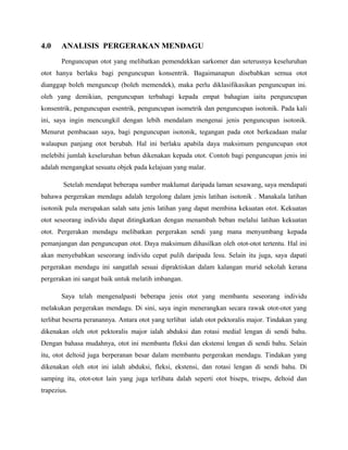 4.0 ANALISIS PERGERAKAN MENDAGU
Penguncupan otot yang melibatkan pemendekkan sarkomer dan seterusnya keseluruhan
otot hanya berlaku bagi penguncupan konsentrik. Bagaimanapun disebabkan semua otot
dianggap boleh menguncup (boleh memendek), maka perlu diklasifikasikan penguncupan ini.
oleh yang demikian, penguncupan terbahagi kepada empat bahagian iaitu penguncupan
konsentrik, penguncupan esentrik, penguncupan isometrik dan penguncupan isotonik. Pada kali
ini, saya ingin mencungkil dengan lebih mendalam mengenai jenis penguncupan isotonik.
Menurut pembacaan saya, bagi penguncupan isotonik, tegangan pada otot berkeadaan malar
walaupun panjang otot berubah. Hal ini berlaku apabila daya maksimum penguncupan otot
melebihi jumlah keseluruhan beban dikenakan kepada otot. Contoh bagi penguncupan jenis ini
adalah mengangkat sesuatu objek pada kelajuan yang malar.
Setelah mendapat beberapa sumber maklumat daripada laman sesawang, saya mendapati
bahawa pergerakan mendagu adalah tergolong dalam jenis latihan isotonik . Manakala latihan
isotonik pula merupakan salah satu jenis latihan yang dapat membina kekuatan otot. Kekuatan
otot seseorang individu dapat ditingkatkan dengan menambah beban melalui latihan kekuatan
otot. Pergerakan mendagu melibatkan pergerakan sendi yang mana menyumbang kepada
pemanjangan dan penguncupan otot. Daya maksimum dihasilkan oleh otot-otot tertentu. Hal ini
akan menyebabkan seseorang individu cepat pulih daripada lesu. Selain itu juga, saya dapati
pergerakan mendagu ini sangatlah sesuai dipraktiskan dalam kalangan murid sekolah kerana
pergerakan ini sangat baik untuk melatih imbangan.
Saya telah mengenalpasti beberapa jenis otot yang membantu seseorang individu
melakukan pergerakan mendagu. Di sini, saya ingin menerangkan secara rawak otot-otot yang
terlibat beserta peranannya. Antara otot yang terlibat ialah otot pektoralis major. Tindakan yang
dikenakan oleh otot pektoralis major ialah abduksi dan rotasi medial lengan di sendi bahu.
Dengan bahasa mudahnya, otot ini membantu fleksi dan ekstensi lengan di sendi bahu. Selain
itu, otot deltoid juga berperanan besar dalam membantu pergerakan mendagu. Tindakan yang
dikenakan oleh otot ini ialah abduksi, fleksi, ekstensi, dan rotasi lengan di sendi bahu. Di
samping itu, otot-otot lain yang juga terlibata dalah seperti otot biseps, triseps, deltoid dan
trapezius.
 