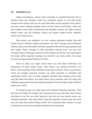 5.0 KESIMPULAN
Sebagai kesimpulannya, tugasan analisis pergerakan ini sangatlah bermanfaat. Hal ini
demikian kerana saya mendapati setelah saya menyiapkan tugasan ini, saya telah berjaya
membuat sendiri analisis sendi serta otot yang terlibat dalam sesuatu pergerakan. Pada mulanya,
saya hanya meniru kandungan daripada laman sesawang. Namun yang demikian, setelah saya
mula mengkaji modul fungsi muskoluskeletal dan pergerakan manusia, saya dapati prosesnya
tidaklah sesukar yang saya bayangkan malahan saya menjadi semakin seronok mendalami
anatomi dan fisiologi manusia.
Pada awalnya, saya mempunyai ‘zero idea’ mengenai pergerakan mendagu. Saya telah
berusaha mencari maklumat daripada perpustakaan serta laman sesawang namun kebanyakan
maklumat yang saya peroleh adalah berkisarkan pergerakan tekan tubi dan juga pergerakan naik
turub bangku. Namun, kekangan ini tidak mematahkan semangat kental saya. Saya telah
membedah segala isi kandungan modul yang telad disediakan dan hasilnya, saya sangat berpuas
hati dengan analisis pergerakan mendagu yang betul-betul saya analisa sendiri. Saya sangat
bersyukur dan kagum dengan kebolehan diri sendiri.
Bukan itu sahaja, saya sangat seronok kerana saya telah dapat membezakan jenis
penguncupan otot agonis dengan jayanya. Pada mulanya, saya membuat generalisasi awal
bahawa semua pergerakan adalah melibatkan penguncupan konsentrik. Namun yang demikian,
setelah saya mengkaji pergerakan mendagu, saya dapati pergerakan ini melibatkan jenis
penguncupan isotonik. Jadi, saya telah mengambil keputusan untuk mengkaji semula modul
yang telah diberi dan hasilnya, saya dapati bahawa hanya pergerakan tekan tubi sahaja yang
melibatkan penguncupan konsentrik manakala pergerakan naik turun bangku adalah melibatkan
penguncupan esentrik.
Di samping itu juga, saya sangat teruja untuk melakukan ketiga-tiga pergerakan : tekan
tubi, naik turun bnagku dan mendagu. Hal ini demikian kerana saya tidak sabar untuk membuat
pemerhatian ke atas diri saya sendiri bagaimana sendi serta otot saya bergerak semasa saya
melakukan pergerakan. Saya dapati bahwa ketiga-tiga pergerakan tersebut sangat baik untuk
saya serta rakan-rakan amalkan sebagai senaman. Hal ini demikian kerana senaman ini sanagn
menjimatkan kos kerana kita semua dapat melakukannya di rumah sahaja.
 