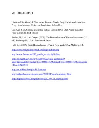 6.0 BIBLIOGRAFI
Hishamuddin Ahmad & Noor Aiwa Rosman. Modul Fungsi Muskuloskeletal dan
Pergerakan Manusia. Universiti Pendidikan Sultan Idris.
Gan Wan Yeat, Choong Choe Hin, Sukses Biologi SPM, Shah Alam: Penerbit
Fajar Bakti Sdn. Bhd. (2003)
Adrian, M. J. & J. M. Cooper (2000). The Biomechanics of Human Movement (2nd
ed.). Indianapolis, USA : Benchmark Press.
Hall, S.J. (2007). Basic Biomechanics (5th
ed.). New York, USA. McGraw-Hill.
http://www.bodyresults.com/E2Pushups-pullups.asp
http://www.fia.com.au/FIA_mo/fp_archive/fp10.htm
http://myhealth.gov.my/myhealth/bm/dewasa_content.jsp?
lang=dewasa&storymaster=1155035807767&storyid=1155035807767&substoryid
=1132459299978
http://en.wikipedia.org/wiki/Push-ups
http://adkpathcourse.blogspot.com/2007/04/muscle-anatomy.html
http://bigmuscleboss.blogspot.com/2012_05_01_archive.html
 